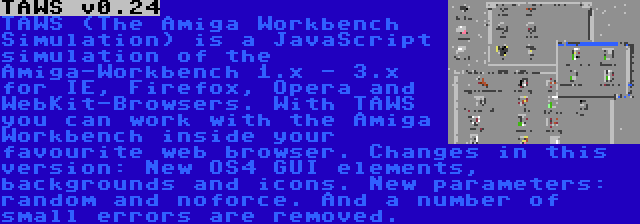 TAWS v0.24 | TAWS (The Amiga Workbench Simulation) is a JavaScript simulation of the Amiga-Workbench 1.x - 3.x for IE, Firefox, Opera and WebKit-Browsers. With TAWS you can work with the Amiga Workbench inside your favourite web browser. Changes in this version: New OS4 GUI elements, backgrounds and icons. New parameters: random and noforce. And a number of small errors are removed.