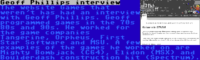 Geoff Phillips interview | The website Games that weren't has had an interview with Geoff Phillips. Geoff programmed games in the 70s 80s and 90s. He worked for the game companies Tangerine, Orpheus, First Star Software and MSU. A few examples of the games he worked on are Mighty Bombjack (C64), Elidon (MSX) and Boulderdash construction kit (Spectrum).