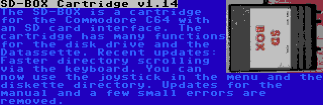 SD-BOX Cartridge v1.14 | The SD-BOX is a cartridge for the Commodore C64 with an SD card interface. The cartridge has many functions for the disk drive and the Datassette. Recent updates: Faster directory scrolling via the keyboard. You can now use the joystick in the menu and the diskette directory. Updates for the manual and a few small errors are removed.