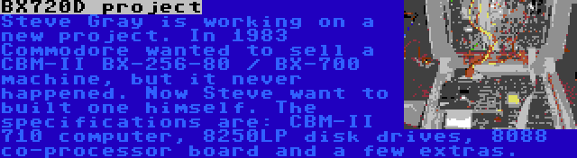 BX720D project | Steve Gray is working on a new project. In 1983 Commodore wanted to sell a CBM-II BX-256-80 / BX-700 machine, but it never happened. Now Steve want to built one himself. The specifications are: CBM-II 710 computer, 8250LP disk drives, 8088 co-processor board and a few extras.