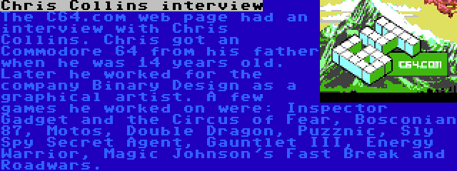 Chris Collins interview | The C64.com web page had an interview with Chris Collins. Chris got an Commodore 64 from his father when he was 14 years old. Later he worked for the company Binary Design as a graphical artist. A few games he worked on were: Inspector Gadget and the Circus of Fear, Bosconian 87, Motos, Double Dragon, Puzznic, Sly Spy Secret Agent, Gauntlet III, Energy Warrior, Magic Johnson's Fast Break and Roadwars.