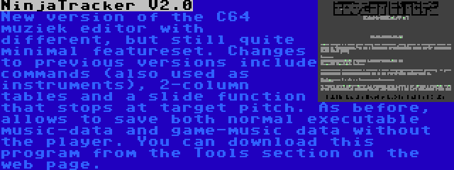 NinjaTracker V2.0 | New version of the C64 muziek editor with different, but still quite minimal featureset. Changes to previous versions include commands (also used as instruments), 2-column tables and a slide function that stops at target pitch. As before, allows to save both normal executable music-data and game-music data without the player. You can download this program from the Tools section on the web page.