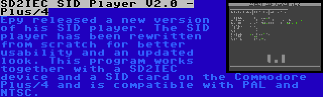 SD2IEC SID Player V2.0 - Plus/4 | Epy released a new version of his SID player. The SID player has been rewritten from scratch for better usability and an updated look. This program works together with a SD2IEC device and a SID card on the Commodore Plus/4 and is compatible with PAL and NTSC.