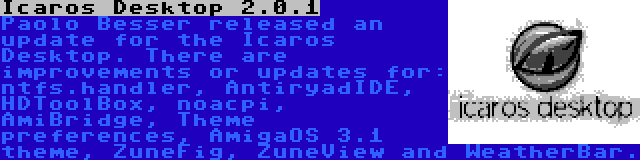 Icaros Desktop 2.0.1 | Paolo Besser released an update for the Icaros Desktop. There are improvements or updates for: ntfs.handler, AntiryadIDE, HDToolBox, noacpi, AmiBridge, Theme preferences, AmigaOS 3.1 theme, ZuneFig, ZuneView and WeatherBar.