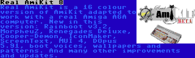 Real AmiKit 8 | Real AmiKit is a 16 colour version of AmiKit adapted to work with a real Amiga AGA computer. New in this version: Rainboot v3.2, MorpheuZ, Renegades Deluxe, Cooper-Demon, IconMaker, ScreenText, MUI 4, DOpus 5.91, boot voices, wallpapers and patterns. And many other improvements and updates.