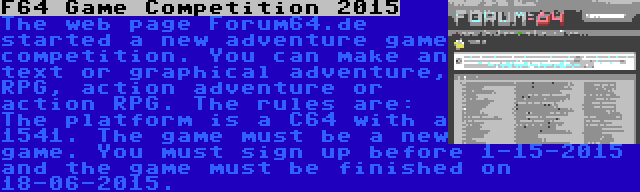 F64 Game Competition 2015 | The web page Forum64.de started a new adventure game competition. You can make an text or graphical adventure, RPG, action adventure or action RPG. The rules are: The platform is a C64 with a 1541. The game must be a new game. You must sign up before 1-15-2015 and the game must be finished on 18-06-2015.