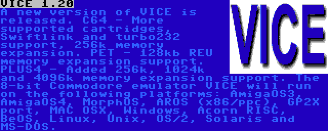 VICE 1.20 | A new version of VICE is released. C64 - More supported cartridges, Swiftlink and turbo232 support, 256k memory expansion. PET - 128kb REU memory expansion support. PLUS4 - Added 256k, 1024k and 4096k memory expansion support. The 8-bit Commodore emulator VICE will run on the following platforms: AmigaOS3, AmigaOS4, MorphOS, AROS (x86/ppc), GP2X port, MAC OSX, Windows, Acorn RISC, BeOS, Linux, Unix, OS/2, Solaris and MS-DOS.