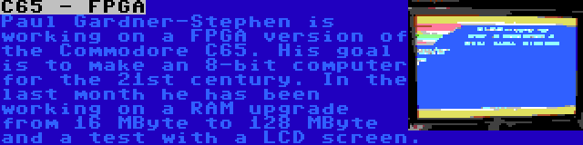 C65 - FPGA | Paul Gardner-Stephen is working on a FPGA version of the Commodore C65. His goal is to make an 8-bit computer for the 21st century. In the last month he has been working on a RAM upgrade from 16 MByte to 128 MByte and a test with a LCD screen.