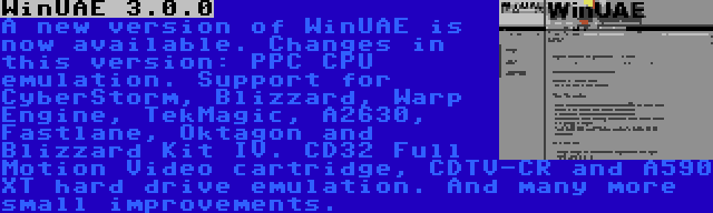 WinUAE 3.0.0 | A new version of WinUAE is now available. Changes in this version: PPC CPU emulation. Support for CyberStorm, Blizzard, Warp Engine, TekMagic, A2630, Fastlane, Oktagon and Blizzard Kit IV. CD32 Full Motion Video cartridge, CDTV-CR and A590 XT hard drive emulation. And many more small improvements.