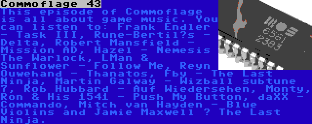 Commoflage 43 | This episode of Commoflage is all about game music. You can listen to: Frank Endler - Task III, Rune-Bertil’s - Delta, Robert Mansfield - Mission AD, Hazel - Nemesis The Warlock, LMan & Sunflower - Follow Me, Reyn Ouwehand - Thanatos, Fby - The Last Ninja, Martin Galway - Wizball subtune 7, Rob Hubbard - Auf Wiedersehen, Monty, Ron & His 1541 - Push My Button, daXX - Commando, Mitch van Hayden - Blue Violins and Jamie Maxwell – The Last Ninja.