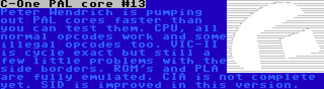 C-One PAL core #13 | Peter Wendrich is pumping out PAL cores faster than you can test them. CPU, all normal opcodes work and some illegal opcodes too. VIC-II is cycle exact but still a few little problems with the side borders. ROM's and PLA are fully emulated. CIA is not complete yet. SID is improved in this version.