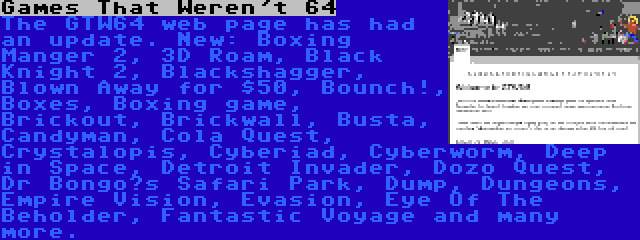 Games That Weren't 64 | The GTW64 web page has had an update. New: Boxing Manger 2, 3D Roam, Black Knight 2, Blackshagger, Blown Away for $50, Bounch!, Boxes, Boxing game, Brickout, Brickwall, Busta, Candyman, Cola Quest, Crystalopis, Cyberiad, Cyberworm, Deep in Space, Detroit Invader, Dozo Quest, Dr Bongo’s Safari Park, Dump, Dungeons, Empire Vision, Evasion, Eye Of The Beholder, Fantastic Voyage and many more.