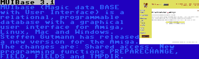 MUIBase 3.1 | MUIbase (Magic data BASE with User Interface) is a relational, programmable database with a graphical user interface for Amiga, Linux, Mac and Windows. Steffen Gutmann has released a new version for the Amiga. The changes are: Shared access. New programming functions PREPARECHANGE, FIELD, FIELDS and TMPDIR.