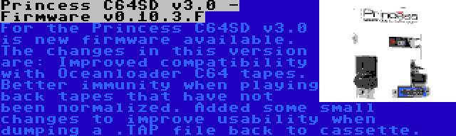 Princess C64SD v3.0 - Firmware v0.10.3.F | For the Princess C64SD v3.0 is new firmware available. The changes in this version are: Improved compatibility with Oceanloader C64 tapes. Better immunity when playing back tapes that have not been normalized. Added some small changes to improve usability when dumping a .TAP file back to cassette.