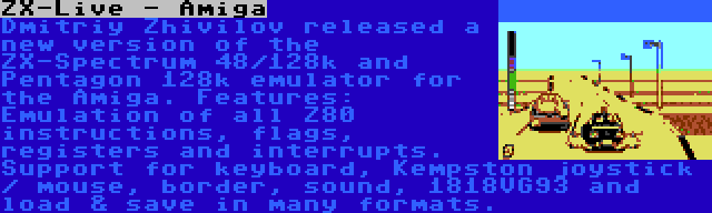 ZX-Live - Amiga | Dmitriy Zhivilov released a new version of the ZX-Spectrum 48/128k and Pentagon 128k emulator for the Amiga. Features: Emulation of all Z80 instructions, flags, registers and interrupts. Support for keyboard, Kempston joystick / mouse, border, sound, 1818VG93 and load & save in many formats.