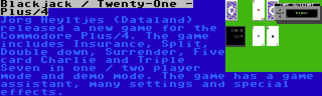 Blackjack / Twenty-One - Plus/4 | Jörg Heyltjes (Dataland) released a new game for the Commodore Plus/4. The game includes Insurance, Split, Double down, Surrender, Five card Charlie and Triple Seven in one / two player mode and demo mode. The game has a game assistant, many settings and special effects.