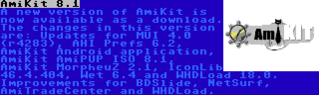 AmiKit 8.1 | A new version of AmiKit is now available as a download. The changes in this version are: Updates for MUI 4.0 (r4283), AHI Prefs 6.2, AmiKit Android application, AmiKit AmiPUP ISO 8.1, AmiKit MorpheuZ 2.1, IconLib 46.4.404, Wet 6.4 and WHDLoad 18.0. Improvements for BDSlide, NetSurf, AmiTradeCenter and WHDLoad.