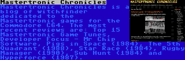 Mastertronic Chronicles | Mastertronic Chronicles is a blog of witchfinder dedicated to the Mastertronic games for the Commodore C64. The most recent reviews are: Top 15 Mastertronic Game Tunes, Developer Focus - Mr Chip Software, Pigs in Space (1984), The 5th Quadrant (1988), Star Race (1984), Rugby Manager (1990), Sub Hunt (1984) and Hyperforce (1987).