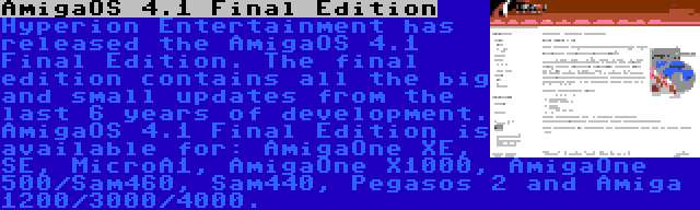 AmigaOS 4.1 Final Edition | Hyperion Entertainment has released the AmigaOS 4.1 Final Edition. The final edition contains all the big and small updates from the last 6 years of development. AmigaOS 4.1 Final Edition is available for: AmigaOne XE, SE, MicroA1, AmigaOne X1000, AmigaOne 500/Sam460, Sam440, Pegasos 2 and Amiga 1200/3000/4000.