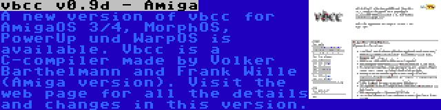 vbcc v0.9d - Amiga | A new version of vbcc for AmigaOS 3/4, MorphOS, PowerUp und WarpOS is available. Vbcc is a C-compiler made by Volker Barthelmann and Frank Wille (Amiga version). Visit the web page for all the details and changes in this version.