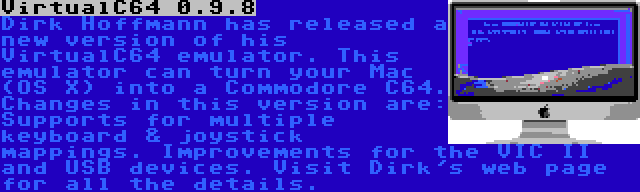 VirtualC64 0.9.8 | Dirk Hoffmann has released a new version of his VirtualC64 emulator. This emulator can turn your Mac (OS X) into a Commodore C64. Changes in this version are: Supports for multiple keyboard & joystick mappings. Improvements for the VIC II and USB devices. Visit Dirk's web page for all the details.