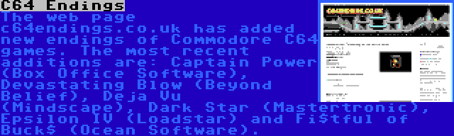 C64 Endings | The web page c64endings.co.uk has added new endings of Commodore C64 games. The most recent additions are: Captain Power (Box Office Software), Devastating Blow (Beyond Belief), Deja Vu (Mindscape), Dark Star (Mastertronic), Epsilon IV (Loadstar) and Fi$tful of Buck$ (Ocean Software).