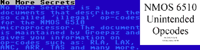 No More Secrets | No More Secrets is a documents that describes the so called 'illegal' op-codes for the NMOS 6510 microprocessor. The document is maintained by Groepaz and gives you information on op-codes such as: RLA, LAX, ANC, ARR, TAS and many more.