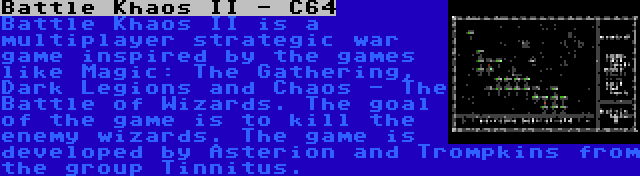 Battle Khaos II - C64 | Battle Khaos II is a multiplayer strategic war game inspired by the games like Magic: The Gathering, Dark Legions and Chaos - The Battle of Wizards. The goal of the game is to kill the enemy wizards. The game is developed by Asterion and Trompkins from the group Tinnitus.