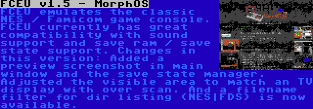 FCEU v1.5 - MorphOS | FCEU emulates the classic NES / Famicom game console. FCEU currently has great compatibility with sound support and save ram / save state support. Changes in this version: Added a preview screenshot in main window and the save state manager. Adjusted the visible area to match an TV display with over scan. And a filename filter for dir listing (NES|FDS) is now available.