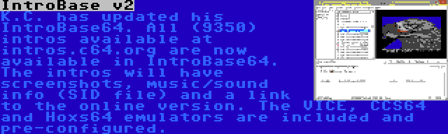 IntroBase v2 | K.C. has updated his IntroBase64. All (9350) intros available at intros.c64.org are now available in IntroBase64. The intros will have screenshots, music/sound info (SID file) and a link to the online version. The VICE, CCS64 and Hoxs64 emulators are included and pre-configured.