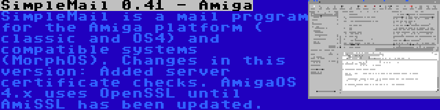 SimpleMail 0.41 - Amiga | SimpleMail is a mail program for the Amiga platform ( classic and OS4) and compatible systems (MorphOS). Changes in this version: Added server certificate checks. AmigaOS 4.x uses OpenSSL until AmiSSL has been updated.