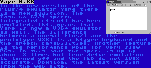 Yape 0.68 | In the new version of the Plus/4 emulator Yape there is a new addition. The Toshiba 6721 speech integrated circuit has been emulated. This means that Yape is now a V364 emulator as well. The difference between a normal Plus/4 and the prototype V364 is a bigger keyboard and the speech capabilities. Another feature is the performance mode for very slow PCs. In this mode the speed is up by about 3 times but true drive emulation is turned off and the TED is not 100% accurate. Download the latest version from the web site.