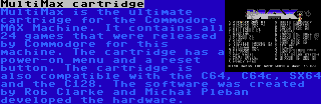 MultiMax cartridge | MultiMax is the ultimate cartridge for the Commodore MAX Machine. It contains all 24 games that were released by Commodore for this machine. The cartridge has a power-on menu and a reset button. The cartridge is also compatible with the C64, C64c, SX64 and the C128. The software was created by Rob Clarke and Michał Pleban developed the hardware.