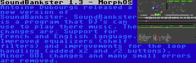 SoundBankster 1.3 - MorphOS | Antoine Dubourgs released a new version of SoundBankster. SoundBankster is a program that DJ's can use to play there music. The changes are: Support for French and English language. Improved equalizers (shelf filters) and improvements for the loop handling (added x2 and /2 buttons). Minor GUI changes and many small errors are removed.