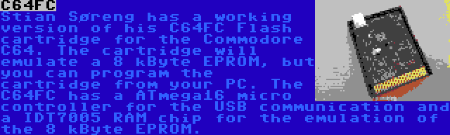 C64FC | Stian Søreng has a working version of his C64FC Flash cartridge for the Commodore C64. The cartridge will emulate a 8 kByte EPROM, but you can program the cartridge from your PC. The C64FC has a ATmega16 micro controller for the USB communication and a IDT7005 RAM chip for the emulation of the 8 kByte EPROM.