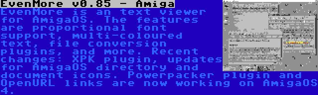 EvenMore v0.85 - Amiga | EvenMore is an text viewer for AmigaOS. The features are proportional font support, multi-coloured text, file conversion plugins, and more. Recent changes: XPK plugin, updates for AmigaOS directory and document icons. Powerpacker plugin and OpenURL links are now working on AmigaOS 4.