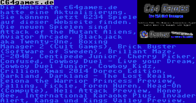 C64games.de | Die Webseite c64games.de hatte eine Aktualisierung. Sie können jetzt 6234 Spiele auf dieser Webseite finden. Die neuen Spielen sind: Attack of the Mutant Aliens, Aviator Arcade, Blackjack aka Twenty-One, Boxing Manager 2 (Cult Games), Brick Buster (Software of Sweden), Brillant Maze, C-2048, Centipede Junior, Cherry Picker, Confused, Cowboy Duel - Live your Dream, Cowboy Duel Junior, Cowboy Kidz, Crillion Xmas 2014 Doreco Edition, Darkland, Darkland - The Lost Realm, Eelona the Warrior Princess Preview, Falling, Fickle, Foren Huren, Head-On (Compute), Heli Attack Preview, Honey Bee, International Karaoke Plus, Invader Alert, Kanga und Kings Valley Preview.