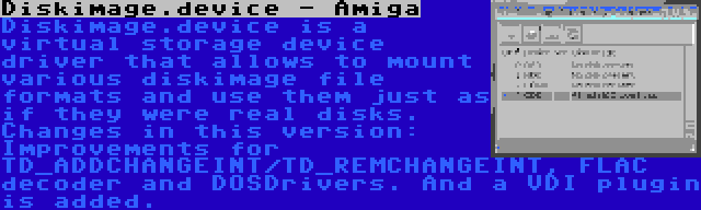 Diskimage.device - Amiga | Diskimage.device is a virtual storage device driver that allows to mount various diskimage file formats and use them just as if they were real disks. Changes in this version: Improvements for TD_ADDCHANGEINT/TD_REMCHANGEINT, FLAC decoder and DOSDrivers. And a VDI plugin is added.