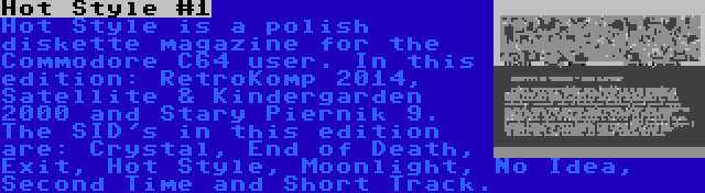 Hot Style #1 | Hot Style is a polish diskette magazine for the Commodore C64 user. In this edition: RetroKomp 2014, Satellite & Kindergarden 2000 and Stary Piernik 9. The SID's in this edition are: Crystal, End of Death, Exit, Hot Style, Moonlight, No Idea, Second Time and Short Track.