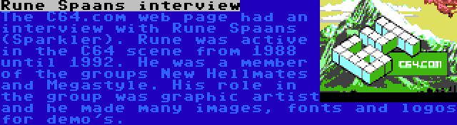 Rune Spaans interview | The C64.com web page had an interview with Rune Spaans (Sparkler). Rune was active in the C64 scene from 1988 until 1992. He was a member of the groups New Hellmates and Megastyle. His role in the group was graphic artist and he made many images, fonts and logos for demo's.