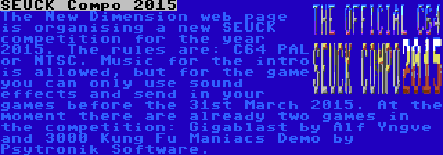 SEUCK Compo 2015 | The New Dimension web page is organising a new SEUCK competition for the year 2015. The rules are: C64 PAL or NTSC. Music for the intro is allowed, but for the game you can only use sound effects and send in your games before the 31st March 2015. At the moment there are already two games in the competition: Gigablast by Alf Yngve and 3000 Kung Fu Maniacs Demo by Psytronik Software.