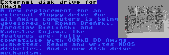 External disk drive for Amiga | A new replacement for an external floppy drive for all Amiga computers is being developed by Roman Breński, Jarosław Bieliński and Radosław Kujawa. The features are: Fully compatible with 880kB DD Amiga diskettes. Reads and writes NDOS diskettes. And a new disk drive mechanism.