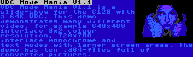 VDC Mode Mania V1.1 | VDC Mode Mania V1.1 is a slide-show for the C128 with a 64K VDC. This demo demonstrates many different video, for example 640x480 interlace 8x2 colour resolution, 720x700 interlace monochrome and text modes with larger screen areas. The demo has ten .d64-files full of converted pictures.