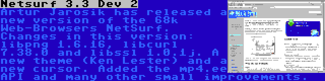 Netsurf 3.3 Dev 2 | Artur Jarosik has released a new version of the 68k Web-Browsers NetSurf. Changes in this version: libpng 1.6.16, libcurl 7.38.0 and libssl 1.0.1j. A new theme (Ken Lester) and a new cursor. Added the mp4.ee API and many other small improvements.