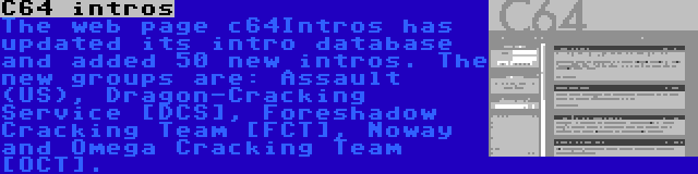 C64 intros | The web page c64Intros has updated its intro database and added 50 new intros. The new groups are: Assault (US), Dragon-Cracking Service [DCS], Foreshadow Cracking Team [FCT], Noway and Omega Cracking Team [OCT].