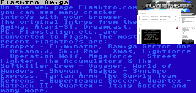 Flashtro Amiga | On the web page Flashtro.com you can see many cracker intro’s with your browser. The original intros from the Amiga, Atari-ST, Dreamcast, PC, Playstation etc. are converted to Flash. The most recent flashtro’s are: Scoopex - Eliminator, Bamiga Sector One - Arkanoid, Skid Row - Xmas, Lightforce - Operation Wolf, Megaforce - Street Fighter, The Accumulators & The Softkiller Crew - Voyager, World of Wonders - Shogun, Abakus - Synchro Express, Tartan Army The Supply Team Kefrens - Superleague Soccer, Quartex - Hatrack II, Quartex - Italy Soccer and many more.