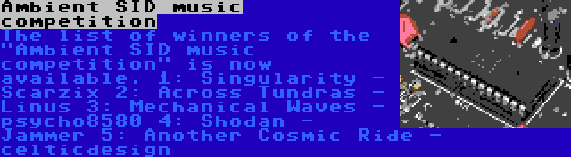 Ambient SID music competition | The list of winners of the Ambient SID music competition is now available.
1: Singularity - Scarzix
2: Across Tundras - Linus
3: Mechanical Waves - psycho8580
4: Shodan - Jammer
5: Another Cosmic Ride - celticdesign