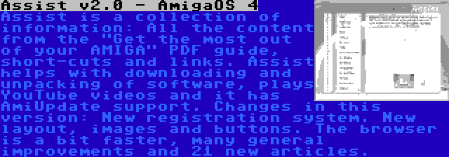 Assist v2.0 - AmigaOS 4 | Assist is a collection of information: All the content from the Get the most out of your AMIGA PDF guide, short-cuts and links. Assist helps with downloading and unpacking of software, plays YouTube videos and it has AmiUpdate support. Changes in this version: New registration system. New layout, images and buttons. The browser is a bit faster, many general improvements and 21 new articles.