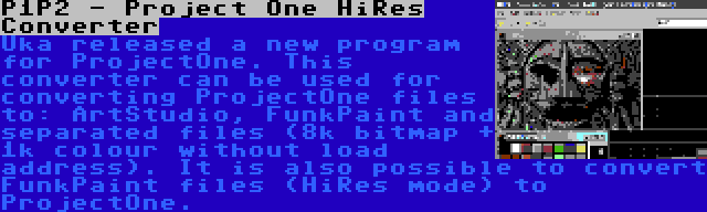 P1P2 - Project One HiRes Converter | Uka released a new program for ProjectOne. This converter can be used for converting ProjectOne files to: ArtStudio, FunkPaint and separated files (8k bitmap + 1k colour without load address). It is also possible to convert FunkPaint files (HiRes mode) to ProjectOne.