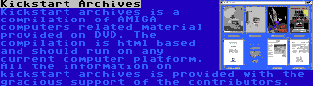 Kickstart Archives | Kickstart archives is a compilation of AMIGA computers related material provided on DVD. The compilation is html based and should run on any current computer platform. All the information on kickstart archives is provided with the gracious support of the contributors.